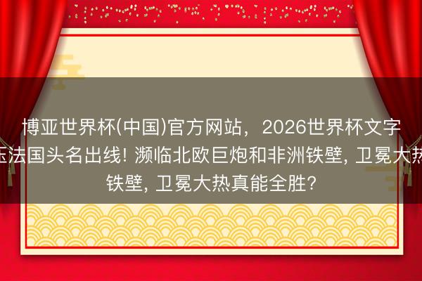博亚世界杯(中国)官方网站，2026世界杯文字直播 王人压法国头名出线! 濒临北欧巨炮和非洲铁壁， 卫冕大热真能全胜?