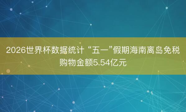 2026世界杯数据统计 “五一”假期海南离岛免税购物金额5.54亿元