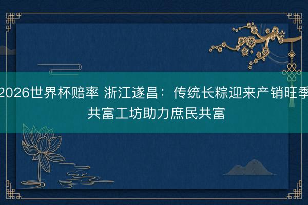 2026世界杯赔率 浙江遂昌：传统长粽迎来产销旺季 共富工坊助力庶民共富