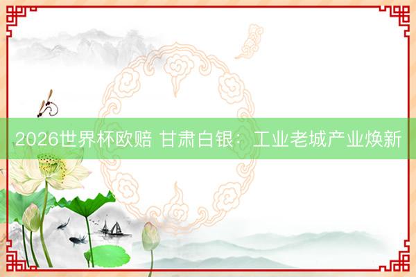 2026世界杯欧赔 甘肃白银：工业老城产业焕新