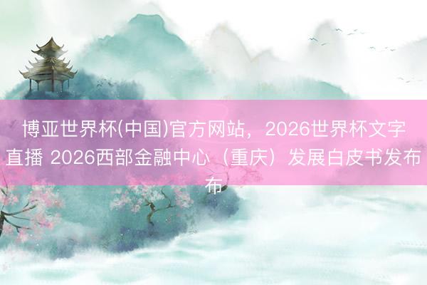 博亚世界杯(中国)官方网站，2026世界杯文字直播 2026西部金融中心（重庆）发展白皮书发布