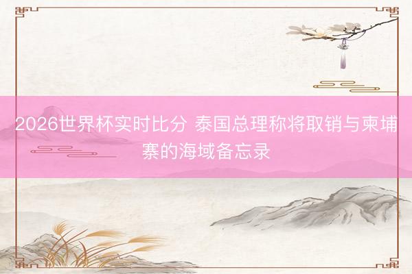 2026世界杯实时比分 泰国总理称将取销与柬埔寨的海域备忘录