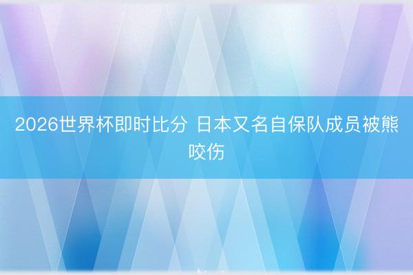 2026世界杯即时比分 日本又名自保队成员被熊咬伤