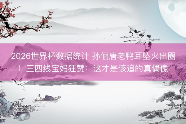 2026世界杯数据统计 孙俪唐老鸭耳坠火出圈！三四线宝妈狂赞：这才是该追的真偶像