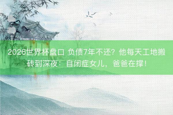 2026世界杯盘口 负债7年不还？他每天工地搬砖到深夜：自闭症女儿，爸爸在撑！