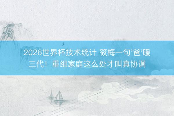 2026世界杯技术统计 筱梅一句'爸'暖三代！重组家庭这么处才叫真协调