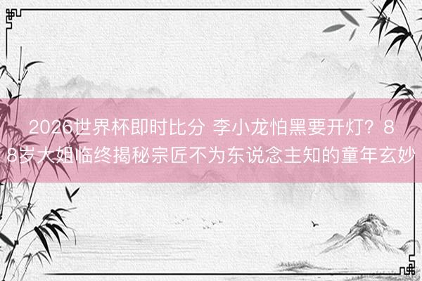 2026世界杯即时比分 李小龙怕黑要开灯？88岁大姐临终揭秘宗匠不为东说念主知的童年玄妙