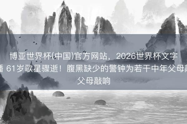 博亚世界杯(中国)官方网站，2026世界杯文字直播 61岁歌星骤逝！腹黑缺少的警钟为若干中年父母敲响