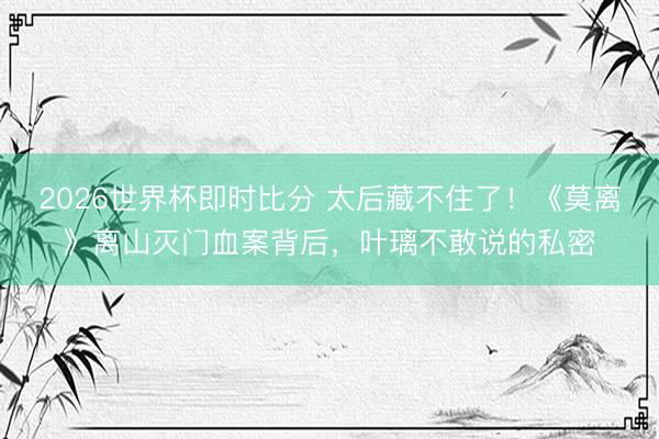 2026世界杯即时比分 太后藏不住了!《莫离》离山灭门血案背后,叶璃不敢说的私密