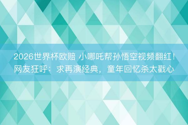 2026世界杯欧赔 小哪吒帮孙悟空视频翻红!网友狂呼:求再演经典,童年回忆杀太戳心