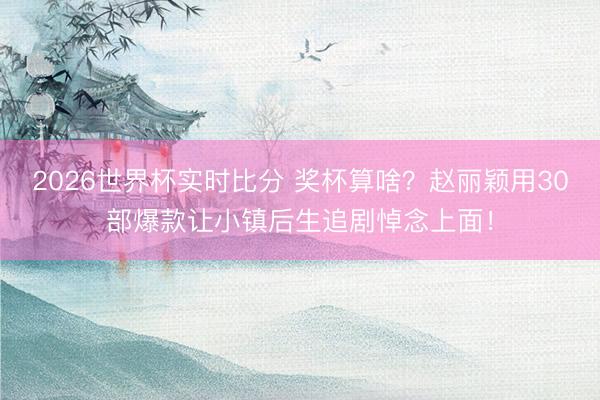2026世界杯实时比分 奖杯算啥？赵丽颖用30部爆款让小镇后生追剧悼念上面！