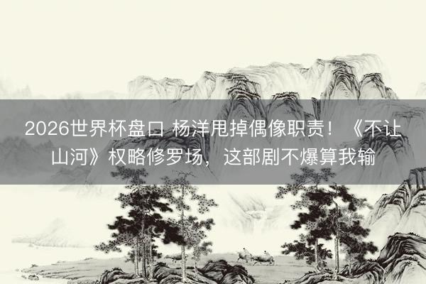 2026世界杯盘口 杨洋甩掉偶像职责!《不让山河》权略修罗场,这部剧不爆算我输