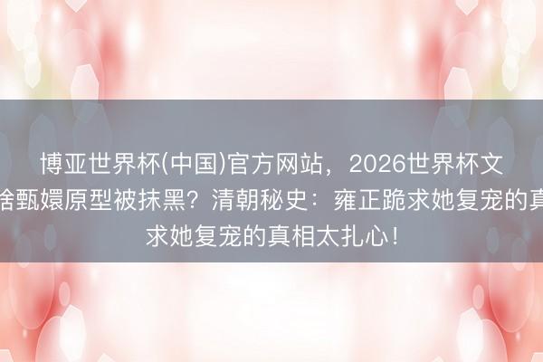 博亚世界杯(中国)官方网站，2026世界杯文字直播 为啥甄嬛原型被抹黑？清朝秘史：雍正跪求她复宠的真相太扎心！