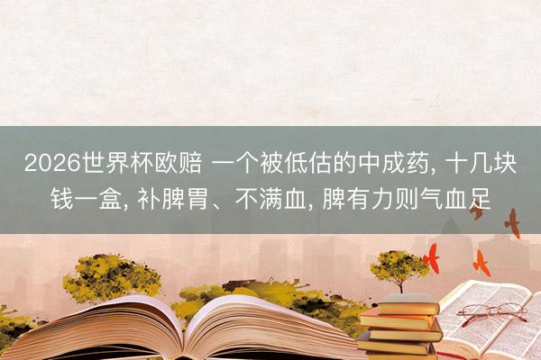 2026世界杯欧赔 一个被低估的中成药， 十几块钱一盒， 补脾胃、不满血， 脾有力则气血足