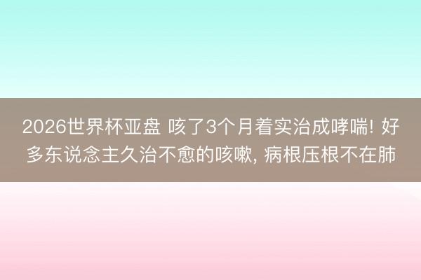 2026世界杯亚盘 咳了3个月着实治成哮喘! 好多东说念主久治不愈的咳嗽， 病根压根不在肺