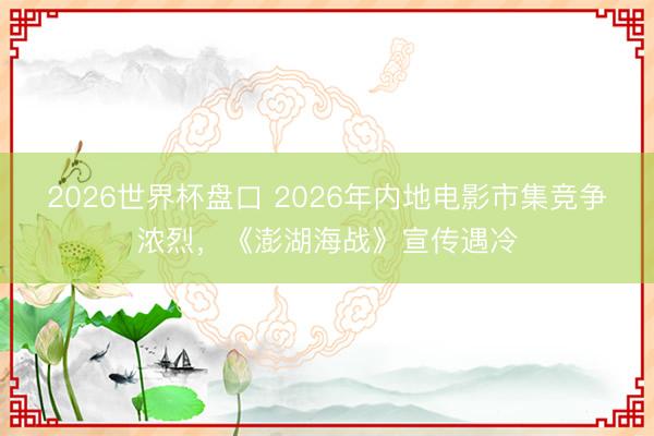 2026世界杯盘口 2026年内地电影市集竞争浓烈,《澎湖海战》宣传遇冷