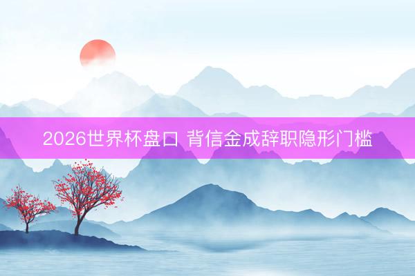 2026世界杯盘口 背信金成辞职隐形门槛