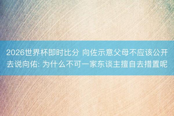 2026世界杯即时比分 向佐示意父母不应该公开去说向佑: 为什么不可一家东谈主擅自去措置呢