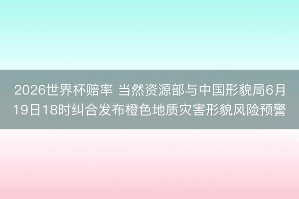 2026世界杯赔率 当然资源部与中国形貌局6月19日18时纠合发布橙色地质灾害形貌风险预警