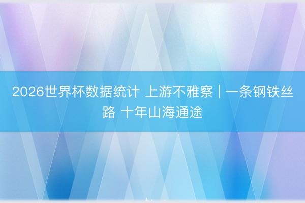 2026世界杯数据统计 上游不雅察 | 一条钢铁丝路 十年山海通途