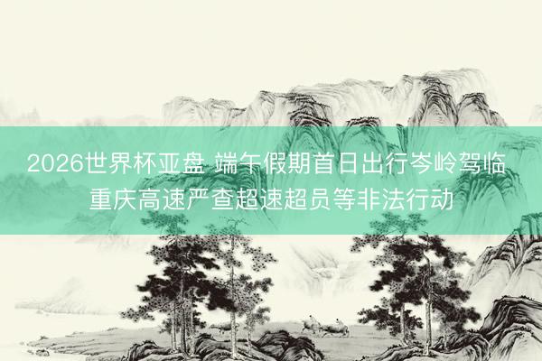 2026世界杯亚盘 端午假期首日出行岑岭驾临 重庆高速严查超速超员等非法行动