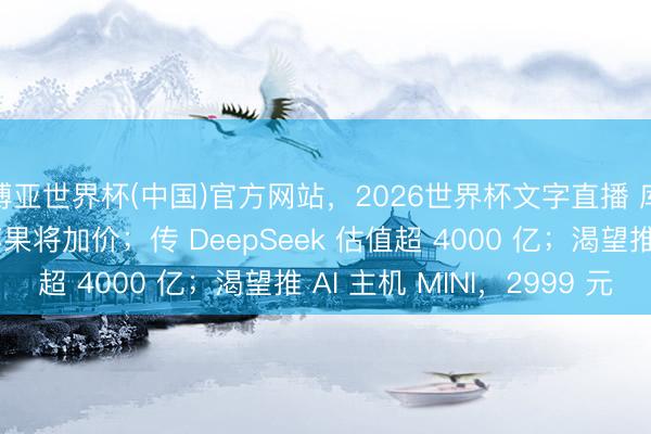 博亚世界杯(中国)官方网站,2026世界杯文字直播 库克:内存压力大,苹果将加价;传 DeepSeek 估值超 4000 亿;渴望推 AI 主机 MINI,2999 元