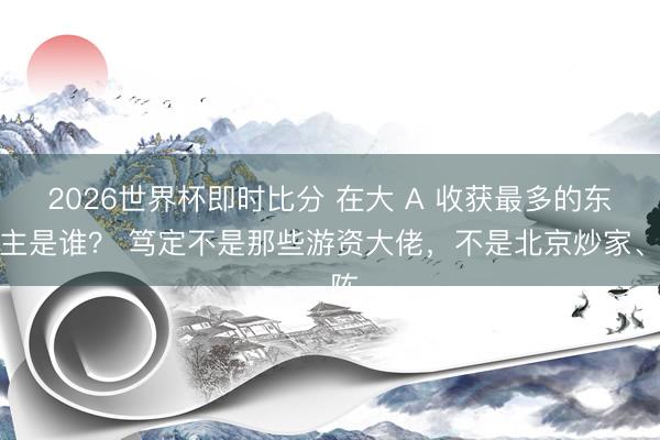 2026世界杯即时比分 在大 A 收获最多的东谈主是谁？ 笃定不是那些游资大佬，不是北京炒家、陈