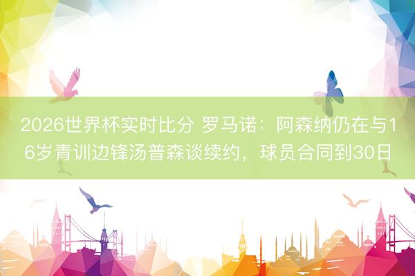 2026世界杯实时比分 罗马诺：阿森纳仍在与16岁青训边锋汤普森谈续约，球员合同到30日